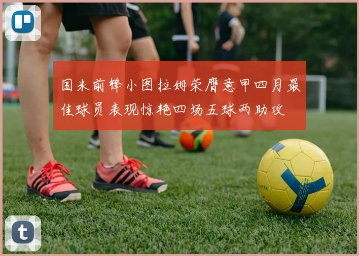 国米前锋小图拉姆荣膺意甲四月最佳球员表现惊艳四场五球两助攻