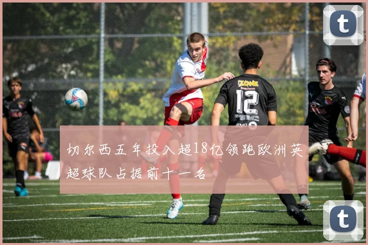 切尔西五年投入超18亿领跑欧洲英超球队占据前十一名
