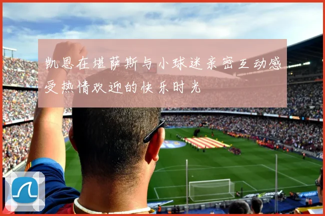 凯恩在堪萨斯与小球迷亲密互动感受热情欢迎的快乐时光