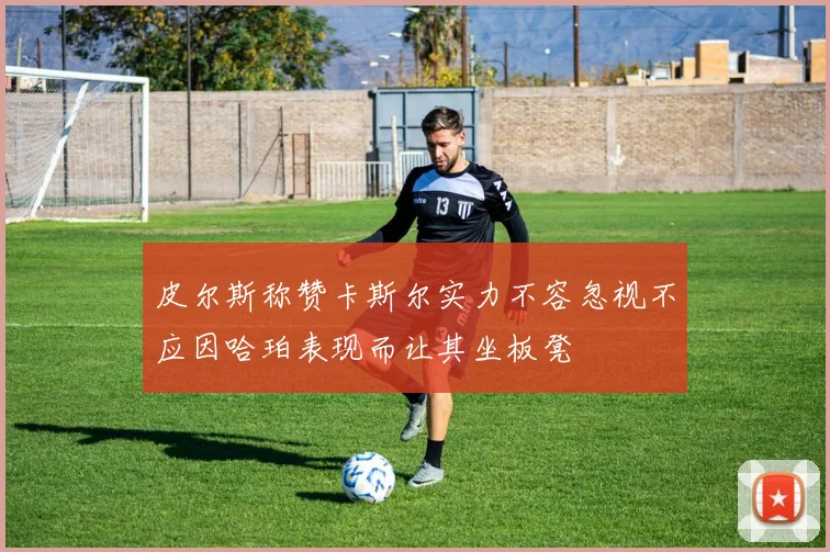 皮尔斯称赞卡斯尔实力不容忽视不应因哈珀表现而让其坐板凳