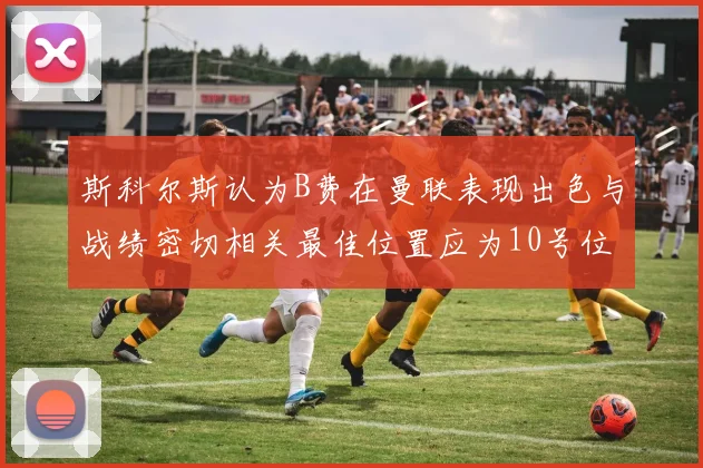 斯科尔斯认为B费在曼联表现出色与战绩密切相关最佳位置应为10号位