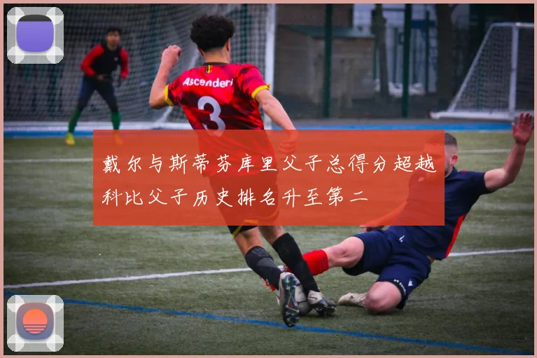 戴尔与斯蒂芬库里父子总得分超越科比父子历史排名升至第二