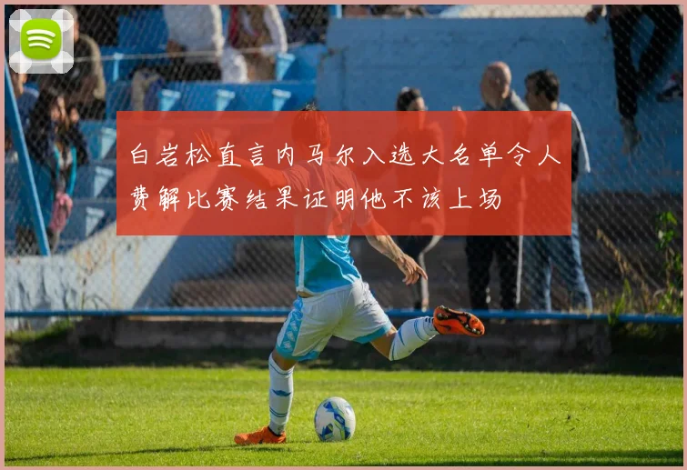 白岩松直言内马尔入选大名单令人费解比赛结果证明他不该上场