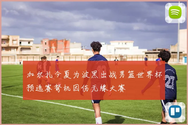 加尔扎今夏为波黑出战男篮世界杯预选赛弩机因伤无缘大赛