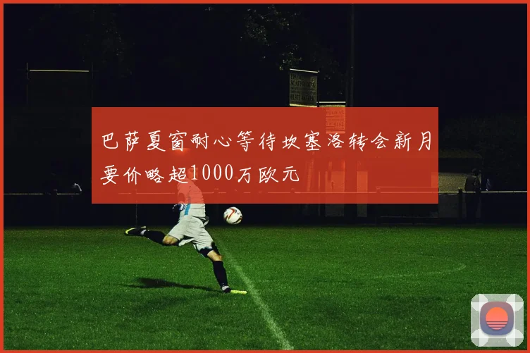 巴萨夏窗耐心等待坎塞洛转会新月要价略超1000万欧元