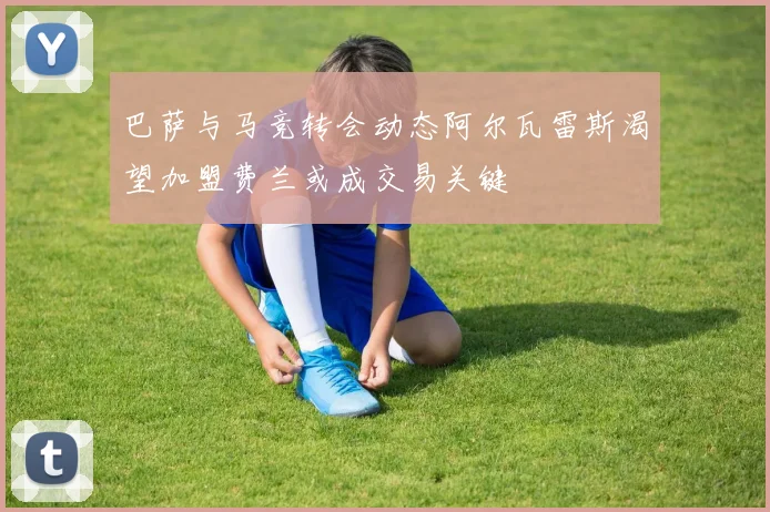 巴萨与马竞转会动态阿尔瓦雷斯渴望加盟费兰或成交易关键