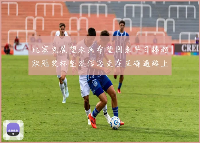 比塞克展望未来希望国米早日捧起欧冠奖杯坚定信念走在正确道路上