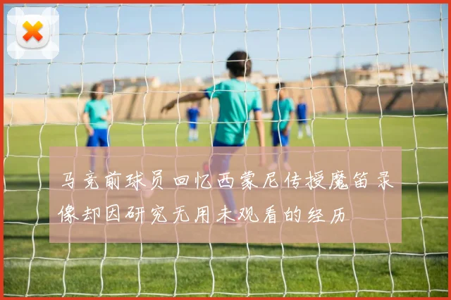 马竞前球员回忆西蒙尼传授魔笛录像却因研究无用未观看的经历
