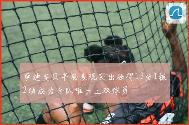 萨迪克贝半场表现突出独得13分1板2助成为全队唯一上双球员